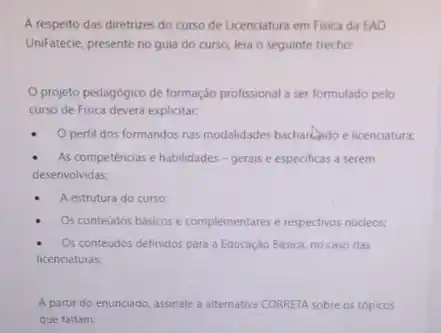 A respeito das diretrizes do curso de Licenciatura em Fisica da EAD
UniFatecie, presente no guia do curso, leia o seguinte trecho:
projeto pedagogico de formação profissional a ser formulado pelo
curso de Fisica deverd explicitar:
- Operfil dos formandos nas modalidades bacharledo e licenciatura:
As competéncias e habilidades - gerais e especificas a serem
desenvolvidas;
A estrutura do curso:
Os conteúdos básicos e complementares e respectivos nucleos.
Os conteudos definidos para a Educação Básica, no caso das
licenciaturas:
A partir do enunciado assinale a alternativa CORRET sobre os tópicos
que faltam.