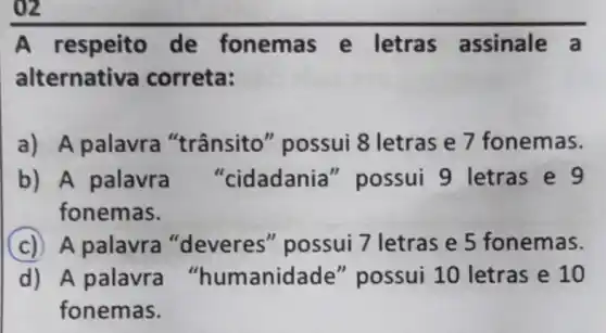 A respeito de fonemas e letras assinale a
alternativa correta:
a) A palavra "trânsito'possui 8 letras e 7 fonemas.
b) A palavra "cidadania " possui 9 letras e 9
fonemas.
C A palavra "deveres"possui 7 letras e 5 fonemas.
d) A palavra "humanidade "possui 10 letras e 10
fonemas.