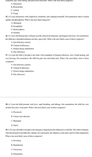 respiratory rate,nasal flaring,and intercostal retractions . What is the most likely diagnosis?
A. Pneumonia
B Bronchiolitis
C. Asthma
D. Croup
35. A 3-year-old presents with a high fever irritability, and a bulging fontanelle. On examination there is nuchal
rigidity and photophobia . What is the most likely diagnosis?
A. Meningitis
B. Encephalitis
C.Hydrocephalus
D. Sinusitis
36. A 3-year -old child presents with poor growth , delayed development , and frequent infections.On examination,
the child has a distended abdomen and thin, sparse hair. What is the most likely cause of these symptoms?
A. Iron deficiency anemia
B. Vitamin D deficiency
C. Protein -energy malnutrition
D. Zinc deficiency
37. A 4-year-old child is brought to the clinic with complaints of frequent infections . slow wound healing, and
easy bruising.. On examination , the child has pale skin and brittle nails .What is the most likely cause of these
symptoms?
A. Iron deficiency anemia
B. Vitamin D deficiency
C. Protein -energy malnutrition
D.Zinc deficiency
38. A 2-year -old child presents with fever, rapid breathing, and lethargy. On examination , the child has cool.
mottled skin and a weak pulse. What is the most likely cause of these symptoms?
A. Pneumonia
B. Urinary tract infection
C. Meningitis
D. Sepsis
39. A 10-year-old child is brought to the emergency department after falling into a cold lake The child is lethargic,
with slurred speech and difficulty walking.On examination the child has a weak pulse and low body temperature.
What is the most likely cause of these symptoms?
A. Drowning
B . Hypothermia
C. Concussion
D. Dehydration