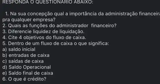 RESPONDA O QUESTIONARIO ABAIXO:
1. Na sua concepção qual a importância da administraçãc financeir
pra qualquer empresa?
2. Quais as funções do administrador financeiro?
3. Diferencie liquidez de liquidação.
4. Cite 4 objetivos do fluxo de caixa.
5. Dentro de um fluxo de caixa o que significa:
a) saldo inicial
b) entradas de caixa
c) saídas de caixa
d) Saldo Operacional
e) Saldo final de caixa
6. 0 que é crédito?