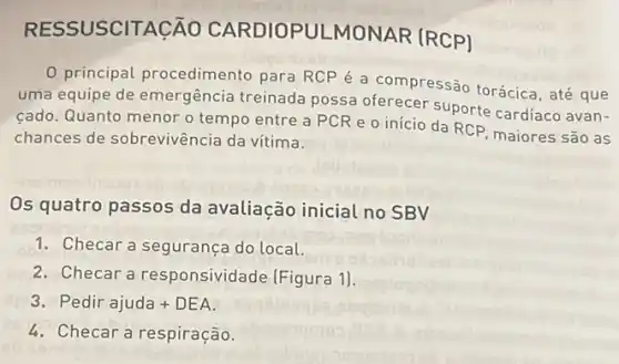 RESSUSCITA ICÃO CARDIOPULMONAR [RCP]
0 principal procedimento para RCPé a compressão torácica, até que
uma equipe de emergência treinada possa oferecer suporte cardíaco avan-
cado. Quanto menor o tempo entre a PCR e o início da RCP maiores são as
chances de sobrevivência da vítima.
Os quatro passos da avaliação inicial no SBV
1. Checar a segurança do local.
2. Checar a responsividade (Figura 1).
Pedir ajuda+DEA
4. Checar a respiração.