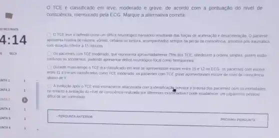 RESTANTE
4:14
5 SECS
JNTA 1	1
JNTA 2	1
UNTA 3
UNTA 4	1
UNTA 5	1
UNTA 6	1
TCE é classificado em leve, moderado e grave, de acordo com a pontuação do nivel de
consciência, mensurado pela ECG. Marque a alternativa correta:
OTCE leve é definido como um deficit neurológico transitionio resultante das forças de aceleração e desaceleração. O paciente
apresenta historia de náusea vômito, cefaleia ou tontura acompanhados sempre da perda da consciência, amnésia pós -traumática
com duração inferior a 15 minutos.
Os pacientes com TCE moderado, que representa aproximadamente 75%  dos TCE, obedecem a ordens simples, porém estão
contusos ou sonolentos, podendo apresentar deficit neurologico focal como hemiparesia.
Durante muito tempo o TCE era classificado em leve se apresentasse escore entre 15 e 12 na ECG; os pacientes com escore
entre 11 a 9 eram classificados como TCE moderado os pacientes com TCE grave apresentavam escore de nivel de consciência
abaixo de 9
A evolução após o TCE está intimamente relacionada com a identificaçãq precoce e precisa dos pacientes com co-morbidades
no entanto a avaliação do nivel de consciência realizada por diferentes examinadores pode estabelecer um julgamento pessoal,
dificil de ser controlado
square 
- PERG UNTA ANTERIOR