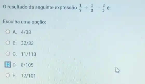 resultado da seguinte expressão (1)/(7)+(1)/(3)-(2)/(5) é:
Escolha uma opção:
A. 4/33
B. 32/33
C. 11/113
D. 8/105
E. 12/101