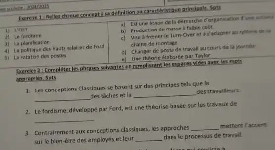 retercolaire 2024/2025
Exercice 1: Rellez chaque concept à sa définition ou caractéristique principale, Spts
1) L'OST
2) Le fordisme
3) La planification
4) La politique des hauts salaires de Ford
5) La rotation des postes
a) Est une étape de la démarche d'organisation d'une activité
b) Production de masse a faible coút.
c) Vise à freiner le Turn-Over et à s'adapter au rythme de la
chaine de montage
d) Changer de poste de travail au cours de la journée
e) Une théorie élaborée par Taylor
Exercice 2: Complétez les phrases sulvantes en remplissant les espaces vides avec les mots
appropriés. 5pts
1. Les conceptions Classiques se basent sur des principes tels que la
__
des tâches et la
__
des travailleurs.
2. Le fordisme, développé par Ford, est une théorise basée sur les travaux de
__
3. Contrairement aux conceptions classiques les approches
__ mettent l'accent
sur le bien-être des employés et leur __ dans le processus de travail.