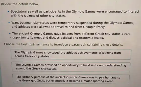 Review the details below.
Spectators as well as participants in the Olympic Games were encouraged to interact
with the citizens of other city-states.
Wars between city-states were temporarily suspended during the Olympic Games,
and athletes were allowed to travel to and from Olympia freely.
The ancient Olympic Games gave leaders from different Greek city-states a rare
opportunity to meet and discuss political and economic issues.
Choose the best topic sentence to introduce a paragraph containing these details.
The Olympic Games showcased the athletic achievements of citizens from
across Greek city-states.
The Olympic Games provided an opportunity to build unity and understanding
among the Greek city-states.
The primary purpose of the ancient Olympic Games was to pay homage to
the Greek god Zeus , but eventually it became a major sporting event.