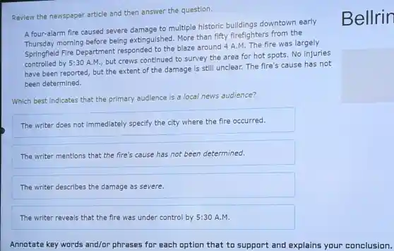 Review the newspaper article and then answer the question.
A four-alarm fire caused severe damage to multiple historic buildings downtown early
Thursday morning before being extinguished.More than fifty firefighters from the
Springfield Fire Department responded to the blaze around 4 A.M. The fire was largely
controlled by 5:3 A.M., but crews continued to survey the area for hot spots. No injuries
have been reported, but the extent of the damage is still unclear.The fire's cause has not
been determined.
Which best indicates that the primary audience is a local news audience?
The writer does not immediately specify the city where the fire occurred.
The writer mentions that the fire's cause has not been determined.
The writer describes the damage as severe.
The writer reveals that the fire was under control by 5:30 A.M.
Annotate key words and/or phrases for each option that to support and explains your conclusion.
Bellrir