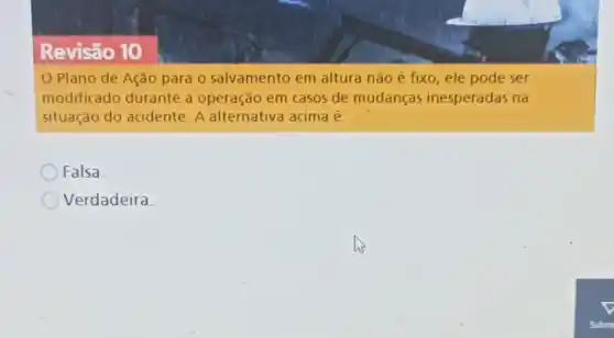 Revisão 10
Plano de-Ação para o salvamento em altura não é fixo, ele pode ser
modificado durante a operação em casos de mudanças inesperadas na
situação do acidente.A alternativa acima é:
Falsa.
Verdadeira