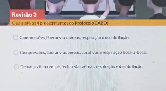 Revisão 3
Quais são os 4 procedimentos do Protocolo CABD?
Compressões liberar vias aéreas respiração e desfibrilação.
Compressões, liberar vias aéreas curativose respiração boca-a -boca.
Deixar a vítima em pé, fechar vias aéreas respiração e desfibrilação.