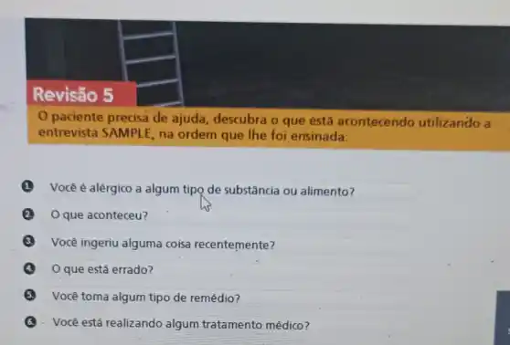 Revisão 5
paciente precisa de ajuda, descubra o que éstá acontecendo utilizando a
entrevista SAMPL E, na ordem que lhe foi ensinada:
(1) Você é alérgico a algum tipo de substância ou alimento?
que aconteceu?
Você ingeriu alguma coisa recentemente?
que está errado?
Você toma algum tipo de remédio?
Você está realizando algum tratamento médico?