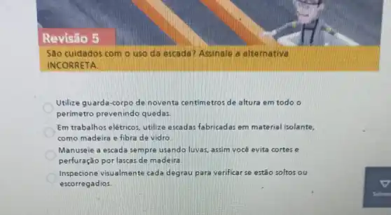 Revisão 5
Sao cuidados com o uso da escada Assinale a alternative
INCORRETA
Utilize guarda-corpo de noventa centimetros de altura em todo o
perimetro prevenindo quedas.
Em trabalhos elétricos utilize escadas fabricadas em material isolante.
como madeira e fibra de vidro
Manuseie a escada sempre usando luvas.assim você evita cortes e
perfuração por lascas de madeira
Inspecione visualmente cada degrau para verificar se estão soltos ou
escorregadios