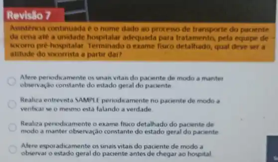 Revisão 7
Assistencia continuada é o nome dado ao processo de transporte do paciente
da cena ate a unidade hospitalar adequada para tratamento, pela equipe de
socorro pre hospitalar Terminado o exame fisico detalhado qual deve set a
atitude do socorrista a partir dai?
Afere periodicamente os sinais vitais do paciente de modo a manter
observação constante do estado geral do paciente
Realiza entrevista SAMPLE periodic amente no paciente de modo a
verificar se o mesmo esta falando a verdade
Realiza periodicamente o exame fisico detalhado do paciente de
modo a manter observação constante do estado geral do paciente
Afere esporadicame te os sinais vitais do paciente de modo a
observar o estado geral do paciente antes de chegar ao hospital