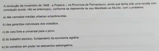 A revolução de novembro de 1848 - a Praieira -, na Província de Pernambuco, ainda que tenha sido uma revolta com
conotação social, não se preocupou,conforme se depreende de seu Manifesto ao Mundo com o problema:
a) das camadas médias urbanas empobrecidas.
b) das garantias individuais dos cidadãos.
c) do voto livre e universal para o povo.
d) do trabalho escravo, fundamento da economia agrária.
e) do comércio em poder de elementos estrangeiros.