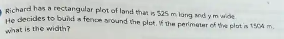 Richard has a rectangular plot of land that is 525 m long and y m wide.
He decides to build a fence around the plot. If the perimeter of the plot is 1504 m,
what is the width?