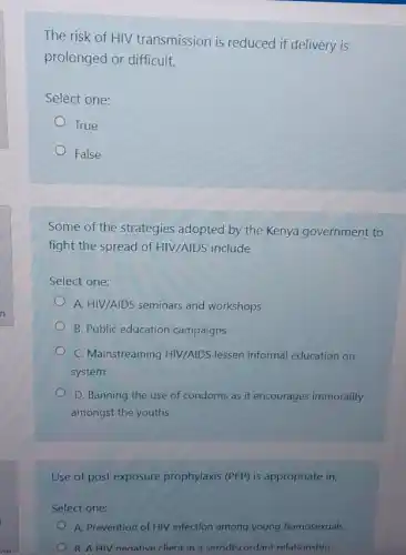 The risk of HIV transmission is reduced if delivery is
prolonged or difficult.
Select one:
True
False
Some of the strategies adopted by the Kenya government to
fight the spread of HIV/AIDS include
Select one:
A. HIV/AIDS seminars and workshops
B. Public education campaigns
C. Mainstreaming HIV/AIDS lessen informal education on
system
D. Banning the use of condoms as it encourages immorality
amongst the youths
Use of post exposure prophylaxis (PEP) is appropriate in;
Select one:
A. Prevention of HIV infection among young homosexuals
B. A HIV neoative client in a serodiscordant relationshin