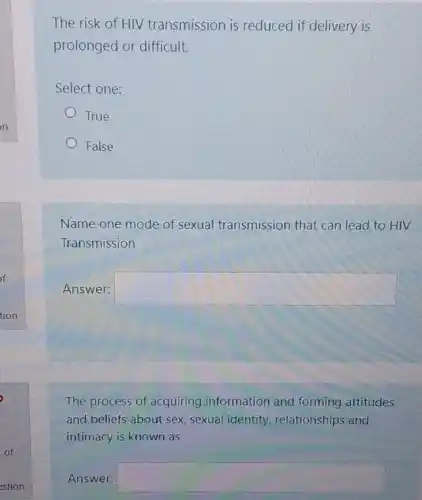 The risk of HIV transmission is reduced if delivery is
prolonged or difficult.
Select one:
True
False
Name one mode of sexual transmission that can lead to HIV
Transmission
Answer: square 
The process of acquiring information and forming attitudes
and beliefs about sex sexual identity relationships and
intimacy is known as
Answer: square