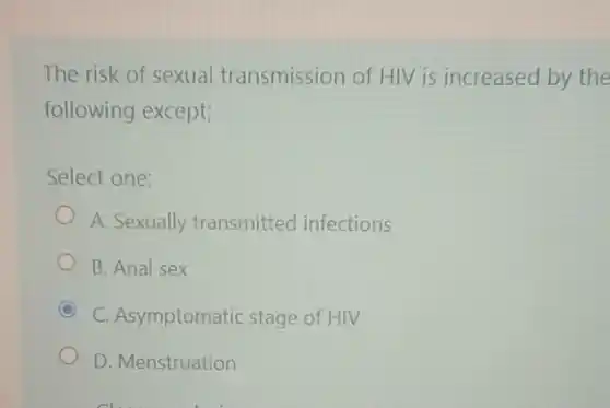 The risk of sexual transmission of HIV is increased by the
following except;
Select one:
A. Sexually transmitted infections
B. Anal sex
C C. Asymptomatic stage of HIV
D. Menstruation