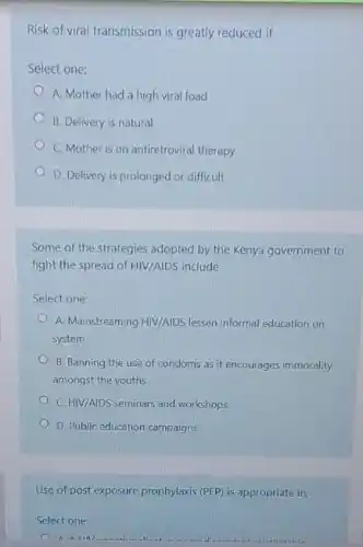 Risk of viral transmission is greatly reduced if
Select one:
A. Mother had a high viral load
B. Delivery is natural
C. Mother is on antiretroviral therapy
D. Delivery is prolonged or difficult
Some of the strategies adopted by the Kenya government to
fight the spread of HIV/AIDS include
Select one:
A. Mainstreaming HIV/AIDS lessen informal education on
system
B. Banning the use of condoms as it encourages immorality
amongst the youths
C. HIV/AIDS seminars and workshops
D. Public education campaigns
Use of post exposure prophylaxis (PEP) is appropriate in;
Select one:
A A IIII