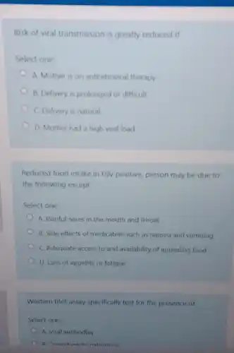 Risk of viral transmission is greatly reduced if
Select one:
A. Mother is on antiretroviral therapy
B. Delivery is prolonged or difficult
C. Delivery is natural
D. Mother had a high viral load
Reduced food intake in HIV positive, person may be due to
the following except
Select one:
A. Painful sores in the mouth and throat
B. Side effects of medication such as nausea and vomiting
C. Adequate access to and availability of appealing food
D. Loss of appetite or fatigue
Western blot assay specifically test for the presence of
Select one:
A. Viral antibodies