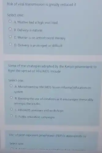 Risk of viral transmission is greatly reduced if
Select one:
A. Mother had a high viral load
B. Delivery is natural
C. Mother is on antiretroviral therapy
D. Delivery is prolonged or difficult
Some of the strategies adopted by the Kenya government to
fight the spread of HIV/AIDS include
Select one:
A. Mainstreaming HIV/AIDS lessen informal education on
system
B. Banning the use of condoms as it encourages immorality
amongst the youths
C. HIV/AIDS seminars and workshops
D. Public education campaigns
Use of post exposure prophylaxis (PEP) is appropriate in;
Select one:
A