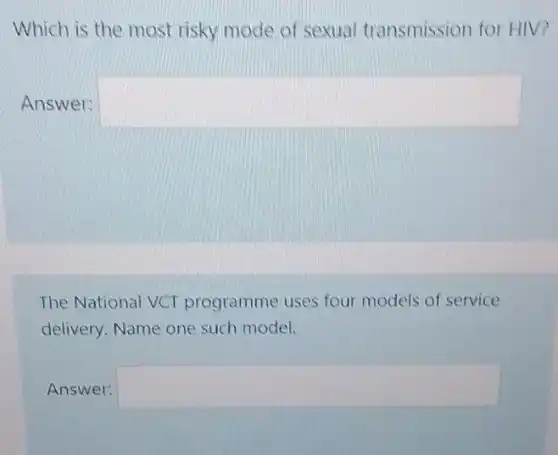 Which is the most risky mode of sexual transmission for HIV?
Answer: square 
The National VCT programme uses four models of service
delivery. Name one such model.
Answer: square