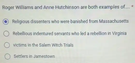 Roger Williams and Anne Hutchinson are both examples of. __
C Religious dissenters who were banished from Massachusetts
Rebellious indenturec I servants who led a rebellion in Virginia
victims in the Salem Witch Trials
Settlers in Jamestown