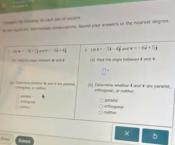 Do not round any Intermediate computations Round your answers to the nearest degree.
Complete the following for each pair of vectors.
1.Let w=-3i+2j and r=-6i+4j
(B) Find the angle between w and r.
square ^circ 
(b) Determine whether w and r are parallel,
orthogonal, or neither.
parallel
orthogonal
neither
2. Let t=-5i-4j and v=-6i+5j
(a) Find the angle between t and v.
square ^circ 
(b) Determine whether t and V are parallel,
orthogonal, or neither.
parallel
orthogonal
neither