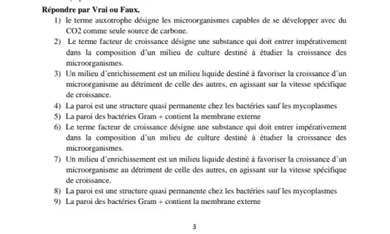 Répondre par Vrai ou Faux.
1) le terme auxotrophe désigne les microorganismes capables de se développer avec du
CO2 comme seule source de carbone.
2) Le terme facteur de croissance désigne une substance qui doit entrer impérativement
dans la composition d'un milieu de culture destine à étudier la croissance des
microorganismes.
3) Un milieu d'enrichissement est un milieu liquide destiné à favoriser la croissance d'un
microorganisme au détriment de celle des autres, en agissant sur la vitesse spécifique
de croissance.
4) La paroi est une structure quasi permanente chez les bactéries sauf les mycoplasmes
5) La paroi des bactéries Gram + contient la membrane externe
6) Le terme facteur de croissance désigne une substance qui doit entrer impérativement
dans la composition d'un milieu de culture destiné à étudier la croissance des
microorganismes.
7) Un milieu d'enrichissement est un milieu liquide destiné à favoriser la croissance d'un
microorganisme au détriment de celle des autres, en agissant sur la vitesse spécifique
de croissance.
8) La paroi est une structure quasi permanente chez les bactéries sauf les mycoplasmes
9) La paroi des bactéries Gram + contient la membrane externe