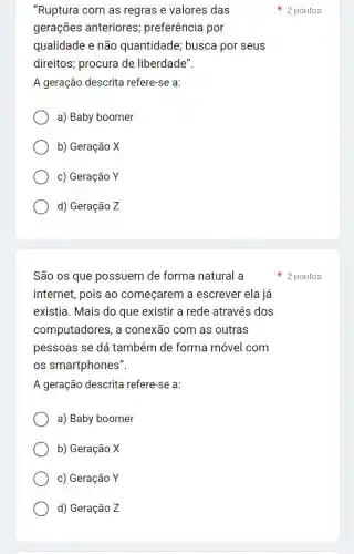 "Ruptura com as regras e valores das
gerações anteriores preferência por
qualidade e não quantidade; busca por seus
direitos; procura de liberdade".
A geração descrita refere-se a:
a) Baby boomer
b) Geração X
c) Geração Y
d) Geração Z
São os que possuem de forma natural a
internet, pois ao começarem a escrever ela já
existia. Mais do que existir a rede através dos
computadores, a conexão com as outras
pessoas se dá também de forma móvel com
os smartphones".
A geração descrita refere-se a:
a) Baby boomer
b) Geração X
c) Geração Y
d) Geração Z
2 pontos
2 pontos