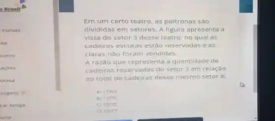 s Drasil
Cursos
im
ceiro
acoe s
oteca
sagens 0
car Amigo
orte
Em um certo teatro, as poltronas são
divididas em setores. A figura apresenta a
vista do setor 3 desse teatro, no qual as
cadeiras escuras estão reservadas e as
claras não foram vendidas.
A razão que representa a quantidade de
cadeiras reservadas do setor 3 em relação
ao total de cadeiras desse mesmo setoré:
A) 17/53
B) 17/70
C) 53/70
D) 53/17