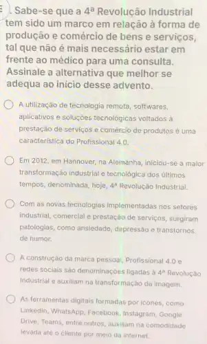 : Sabe-se que a 4^a Revolução Industrial
tem sido um marco em relação à forma de
produção e comércio de bens e serviços,
tal que não é mais necessário estar em
frente ao médico para uma consulta.
Assinale a alternativa que melhor se
adequa ao inicio desse advento.
A utilização de tecnologia remota softwares,
aplicativos e soluçōes tecnológicas voltados à
prestação de serviços e comércio de produtos é uma
característica do Profissional 4.0.
Em 2012, em Hannover na Alemanha, iniciou-se a maior
transformação industrial e tecnológica dos últimos
tempos, denominada , hoje, 4^a Revolução Industrial.
Com as novas tecnologias implementadas nos setores
industrial, comercial e prestação de serviços surgiram
patologias, como ansiedade, depressão e transtornos
de humor.
A construção da marca pessoal, Profissional 4.0 e
redes sociais são denominações ligadas à 4^a Revolução
Industrial e auxiliam na transformação da imagem.
As ferramentas digitais formadas por icones como
Linkedin, WhatsApp , Facebook, Instagram Google
Drive, Teams, entre outros, auxiliam na comodidade
levada até o cliente por meio da internet.