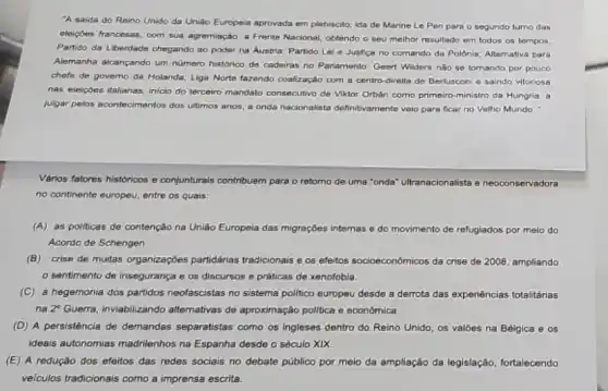 'A saida do Reino Unido da Uniáo Europeia aprovada em plebiscito; ida de Marine Le Pen para o segundo turno das
eleicbes francesas, com sua agremiação, a Frente Nacional obtendo o seu melhor resultado em todos os tempos;
Partido da Liberdade chegando ao poder na Austria.Partido Lei e Justice no comando da Polónia Altemativa para
Alemanha alcançando um nümero historico de cadeiras no Parlamento; Geert Widers nào se tomando por pouco
chofe de governo da Holanda; Liga Norte fazendo coalização com a centro -direlta de Berlusconi e saindo vitoriosa
nas eleiçoes italianas; iniclo do terceiro mandato consecutive de Viktor Orbán como primeiro-ministro da Hungria , a
julgar pelos acontecimentos dos ultimos anos, a onda nacionalista definitivamente valo para ficar no Velho Mundo.
Vários fatores históricos e conjunturais contribuem para o retorno de uma "onda'ultranacionalista e neoconservadora
no continente europeu, entre os quais:
(A) as politicas de contenção na União Europela das migrações internas e do movimento de refugiados por melo do
Acordo de Schengen.
(B) crise de muitas organizaçóes partidárias tradicionais e os efeitos socioeconomicos da crise de 2008, ampliando
sentimento de insegurança e os discursos e práticas de xenofobia
(C) a hegemonia dos partidos neofascistas no sistema politico europeu desde a derrota das experiências totalitárias
na 2^circ  Guerra, inviabilizando alternativas de aproximação politica e económica.
(D) A persisténcia de demandas separatistas como os ingleses dentro do Reino Unido, os valoes na Bélgica e os
ideais autonomias madnilenhos na Espanha desde o século xix
(E) A redução dos efeitos das redes sociais no debate público por meio da ampliação da legislação, fortalecendo
velculos tradicionais como a imprensa escrita.