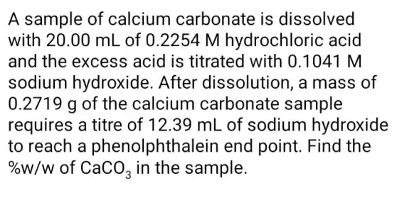 A sample of calcium carbonate is dissolved
with 20.00 mL . of 0.22 :54 M hydrochloric acid
and the excess acid is titrated with 0.10141 M
sodium hydroxide. After dissolution, a mass of
0.2719 g of the calcium carbonate sample
requires a titre of 12.39 mL of sodium hydroxide
to reach a phenolphthalein end point. Find I the
% W/W of CaCO_(3) in the sample.