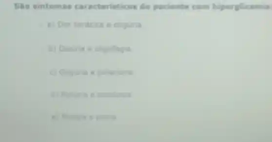 Sao sintomas caracteristicos de paciente com hiperglicemia
a) Dor toricica e oliguria
b) Disuria a oligofagia
c) Oliguria e polaciuria
d) Poliuna e polidipsia
e) Mualgia e pluria