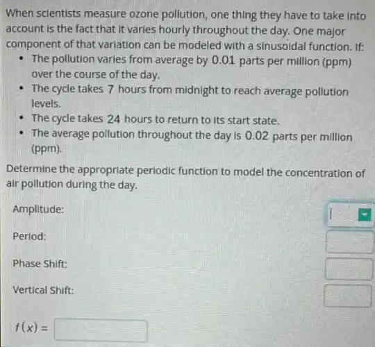 When scientists measure ozone pollution, one thing they have to take into
account is the fact that It varies hourly throughout the day.One major
component of that variation can be modeled with a sinusoidal function. If:
The pollution varies from average by 0.01 parts per million (ppm)
over the course of the day.
The cycle takes 7 hours from midnight to reach average pollution
levels.
The cycle takes 24 hours to return to its start state.
The average pollution throughout the day is 0.02 parts per million
(ppm)
Determine the approprlate periodic function to model the concentration of
air pollution during the day.
Amplitude:
Period:
Phase Shift:
square 
Vertical Shift:
square 
f(x)=