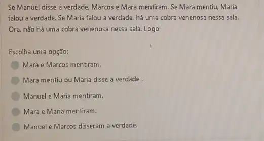 Se Manuel disse a verdade. Marcos e Mara mentiram. Se Mara mentiu.Maria
falou a verdade. Se Maria falou a verdade.há uma cobra venenosa nessa sala.
Ora, não há uma cobra venenosa nessa sala Logo:
Escolha uma opção:
Mara e Marcos mentiram.
Mara mentiu ou Maria disse a verdade.
Manuel e Maria mentiram.
Mara e Maria mentiram.
Manuel e Marcos disseram a verdade.