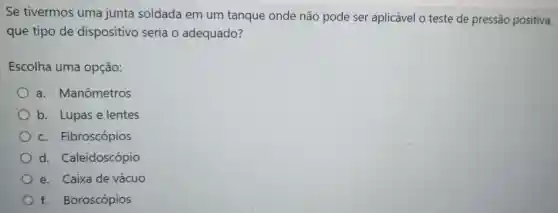 Se tivermos uma junta soldada em um tanque onde não pode ser aplicável o teste de pressão positiva,
que tipo de dispositivo seria o adequado?
Escolha uma opção:
a.Manômetros
b. Lupase lentes
C.Fibroscópios
d Caleidoscópio
e. Caixa de vácuo
f.Boroscópios