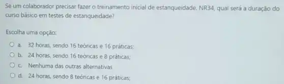 Se um colaborador precisar fazer o treinamento inicial de estanqueidade, NR34 qual será a duração do
curso básico em testes de estanqueidade?
Escolha uma opção:
a. 32 horas, sendo 16 teóricas e 16 práticas;
b. 24 horas, sendo 16 teóricas e 8 práticas;
c. Nenhuma das outras alternativas
d. 24 horas, sendo 8 teóricas e 16 práticas;