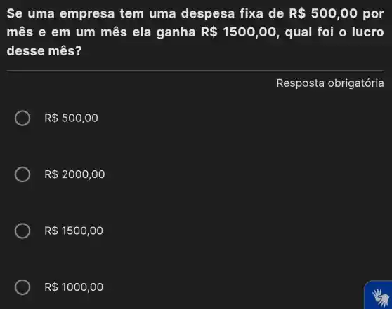 Se uma empresa tem uma despesa fixa de R 500,00 por
mês e em um mês ela ganha R 1500,00 , qual foi o lucro
desse mês?
Resposta obrigatória
R 500,00
R 2000,00
R 1500,00
R 1000,00