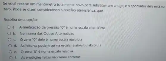 Se você recebe um manômetro totalmente novo para substituir um antigo, e o apontador dele está no
zero. Pode se dizer considerando a pressão atmosférica que:
Escolha uma opção:
a. A medicação da pressão "O" é numa escala alternativa
b. Nenhuma das Outras Alternativas
c. Ozero "O"dele é numa escala absoluta
d. As leituras podem ser na escala relativa ou absoluta
e. Ozero "O'é numa escala relativa
f. As medições feitas não serão corretas