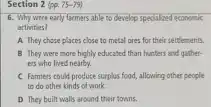 Section 2 (pp. 75 -79)
6. Why were early farmers able to develop specialized economic
activities?
A. They chose places close to metal ores for their settlements.
B They were more highly educated than hunters and gather-
ers who lived nearby.
C Farmers could produce surplus food, allowing other people
to do other kinds of work.
D They built walls around their towns.