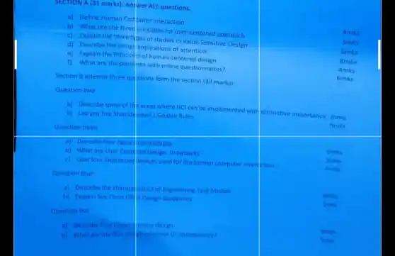 SECTION A (31 marks): Answer ALL questions.
a) Define Human Computer interaction
b) What are the three principles for user centered approach
4mks
c) Explain the three types of studies in Value Sensitive Design
3mks
d) Describe the design implications of attention
6mks
e) Explain the Principlis of human-centered
1) What are the problims with online questionnaires?
8mks
Section B attempt three quistions form the section (39 marks)
4mks
6mks
Question two
Question three