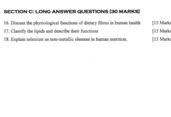 SECTION C: LONG ANSWER QUESTIONS [30 MARKSI
16. Discuss the physiological functions of dietary fibres in human health
17. Classify the lipids and describe their functions
18. Explain selenium as non-metallic element in human nutrition.
[15 Marks
[15 Marks
[15 Marks