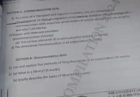 SECTION A COMMUNICATION Skills
1) As a boss of a Transport and Logistics Company, you are compelled by
circumstances to chair an important crisis meeting, based on the knowledge-of
communication skills acquired, which modes of speech delivery will you employ
and why? (20 Marks)
2) Explain with Relevant examples
(a)communication (5marks)
(b) The various elements of a communication process (5 marks)
3) The directional Communication in an organization (5 marks)
SECTION B : Documentation Sklls
1) List and explain five methods of filing documents in an organization (20 marks)
2) (a) What is a library? (5 marks)
(b) Briefly describe the types of libraries (10 marks)