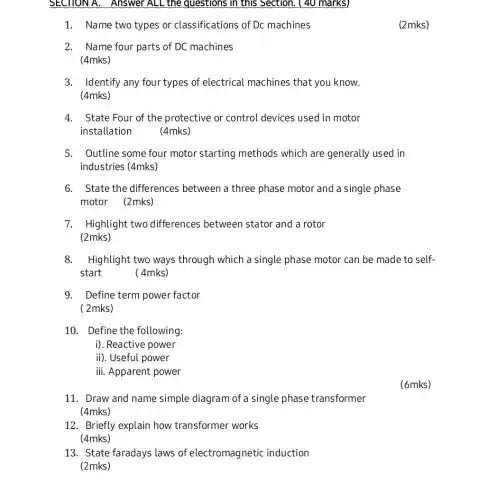 SECTIONA. Answer ALL the questions in this Section. ( 40 marks)
1. Name two types or classifications of Dc machines
(2mks)
2. Name four parts of DC machines
(4mks)
3. Identify any four types of electrical machines that you I know.
(4mks)
4. State Four of the protective or control devices used in motor
installation
(4mks)
5. Outline some four motor starting methods which are generally used in
industries (4mks)
6. State the differences between a three phase motor and a single phase
motor (2mks)
7. Highlight two differences between stator and a rotor
(2mks)
8.Highlight two ways through which a single phase motor can be made to self-
start	(4mks)
9. Define term power factor
(2mks)
10. Define the following:
i). Reactive power
ii). Useful power
iii. Apparent power
(6mks)
11. Draw and name simple diagram of a single phase transformer
(4mks)
12. Briefly explain how transformer works
(4mks)
13. State faradays laws of electromagnetic induction