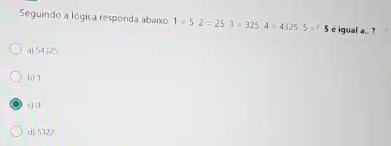 Seguindo a lógica responda abaixo:
1=5 2=25 3=325 4=4325 5=?
5 é igual a..?
a) 54325
b) 1
C) 0
d) 5322