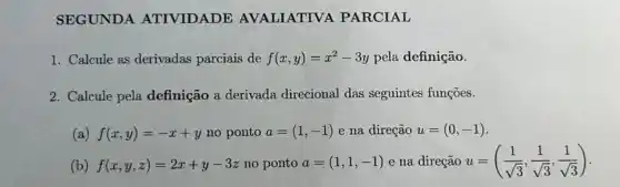 SEGUNDA ATIVIDADE AVALIATIVA PARCIAL
1. Calcule as derivadas parciais de f(x,y)=x^2-3y pela definição.
2. Calcule pela definição a derivada direcional das seguintes funçōes.
(a) f(x,y)=-x+y no ponto a=(1,-1) e na direção u=(0,-1)
(b) f(x,y,z)=2x+y-3z no ponto a=(1,1,-1) e na direção u=((1)/(sqrt (3)),(1)/(sqrt (3)),(1)/(sqrt (3)))