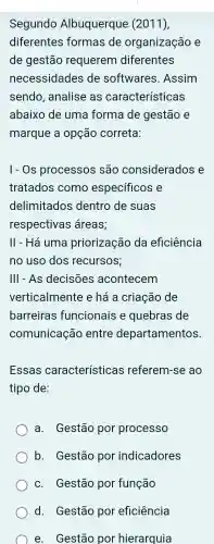 Segundo Albuquerque (2011),
diferentes formas de organização e
de gestão requerem diferentes
necessidades de softwares . Assim
sendo analise as características
abaixo de uma forma de gestão e
marque a opção correta:
I-Os processos são considerados e
tratados como específicos e
delimitados dentro de suas
respectivas áreas;
II - Há uma priorização da eficiência
no uso dos recursos;
III - As decisões acontecem
verticalmente e há a criação de
barreiras funcionais e quebras de
comunicação entre departamentos.
Essas características referem-se ao
tipo de:
a. Gestão por processo
b. Gestão por indicadores
c. Gestão por função
d.Gestão por eficiência
e. Gestão por hierarquia