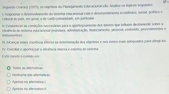 Segundo Coaracy (1972), os objetivos do Planejamento Educacional são: Analise os tópicos seguintes:
1. Relacionar o desenvolvimento do sistema educacional com o desenvolvimento econômico, social politico e
cultural do pais, em geral, e de cadá comunidade, em particular.
II. Estabelecer as condições necessárias para o aperteicoamento dos fatores que influem diretamente sobre a
eficiència do sistema educacional (estrutura, administração financiamento, pessoal, conteúdo procedimentos e
instrumentos)
III. Alcançar maior coerência interna na determinação dos objetivos e nos meios mais adequados para atingl-los.
IV. Conciliar e aperfeiçoar a eficiência interna e externa do sistema.
Está correto o contido em
Todas as alternativas.
Nenhuma das alternativas.
Apenas na alternativa !
Apenas na alternativa II.