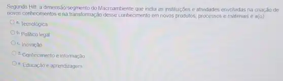 Segundo Hitt, a dimensão/segmento do Macroambiente que inclui as instituições e atividades envolvidas na criação de
novos conhecimentos e na transformação desse conhecimento em novos produtos, processos e materiais é
a(o)
a. Tecnológica
b. Politico legal
c. Inovação
d. Conhecimento e informação
e. Educação e aprendizagem