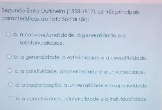 Segundo Émile Durkheim (1858-1917) as três principais
características do Fato Social são:
a.a convencionali dade, a generalidade ea
substancialidade.
b.a generalidade, a exterioridade e a coercitividade.
c. a coletividade a superioridade e a universalidade.
d.a padronização, a universalidade e a superioridade
e.a coercitividade, a inferioridade e a individualidade